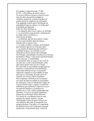 de Espanha é, respectivamente, 15 900,
l0 250 e 5 050 milhões de metros cúbicos.
Os recursos hídricos tornam-se disponíveis por
meio de obras que permitem adaptar as
condições naturais de ocorrência da água em
regime natural às exigências das utilizações.
Esta adaptação respeita quer à distribuição da
quantidade da água no espaço e no tempo quer
à qualidade que apresenta.
Entre tais obras salientam-se:
— as captações, para extrair a água a ser utilizada;
— os reservatórios, para permitir o desfasamento
no tempo entre a ocorrência e o
fornecimento da água;
— as albufeiras, que são reservatórios criados
nos rios, para transferir água das épocas
húmidas para as épocas secas;
— os canais, condutas e estações de bombagem
para transferir água de um local para outro;
— as estações de tratamento para melhorar a
qualidade da água, a ser utilizada ou a ser
restituída aos meios naturais após utilização.
Em Portugal, a precipitação concentra-se no semestre
de Outubro a Março e varia muito significativamente
de ano para ano. A variabilidade
do escoamento tanto ao longo do ano como de
ano para ano, excede a da precipitação, sendo
tanto maior quanto mais seca for a região.
Por outro lado, as necessidades de água para uso
doméstico e industrial tem uma distribuição
muito mais uniforme do que o escoamento
superficial, enquanto as necessidades de água
para rega se concentram, de modo geral, no
semestre seco do ano (Abril a Setembro).
Para compensar a deficiência do escoamento
nos cursos de água em relação às necessidades
das utilizações, torna-se indispensável dispor de
reservas naturais (lagos e lagoas) ou artificiais
(albufeiras) que armazenem a água em excesso
nos períodos húmidos e a forneçam nos
períodos secos. Sem o efeito regularizador das
albufeiras, os recursos de águas superficiais
disponíveis em Portugal seriam diminutos.
Em virtude de o escoamento anual ser uma
grandeza de carácter aleatório, um pré-
-determinado volume de água a fornecer por
uma albufeira, não pode ser assegurado com
garantia absoluta. Com efeito, se a capacidade
da albufeira tivesse sido fixada para assegurar
plenamente o fornecimento desse volume de
 