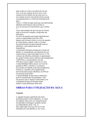 água, tendo em conta a ocorrência de um ano
seco ou de um conjunto de anos secos, seria
sempre possível admitir um ano mais seco ou
um conjunto de anos mais desfavoráveis em que
consequentemente se verificaria insuficiência de
água.
Assim, o volume de água anual que uma determinada
albufeira pode fornecer está associado ao
nível de garantia do fornecimento, que se define
11
como a percentagem de anos em que tal volume
pode ser posto por completo à disposição das
utilizações.
Os níveis de garantia apresentam habitualmente
valores compreendidos entre 80 e 99%.
Quanto mais elevados forem os níveis de garantia
do fornecimento, maiores serão os volumes
de armazenamento de água requeridos para as
albufeiras, o que implica obras mais
dispendiosas.
As principais barragens portuguesas constam do
Quadro 2, conjuntamente com algumas das suas
características e estão localizadas na Fig. 11. Os
volumes das albufeiras destinados à regularização
do caudal (volumes úteis) totalizam aproximadamente
5 000x106m3, correspondendo cerca de
70% desse valor à região a norte do rio Tejo.
A disponibilidade hídrica anual, com nível de
garantia de 80%, excluindo o escoamento
proveniente de Espanha, pode aproximadamente
estimar-se, contando com a regularização
promovida pelas actuais albufeiras, em 50% do
escoamento anual médio.
A disponibilidade de água para as utilizações
pode ser limitada pela sua qualidade. Como
tal, prevê-se que os aspectos relacionados com
a qualidade da água em Portugal sejam
tratados noutra publicação desta série.
OBRAS PARA UTILIZAÇÃO DA ÁGUA
Captação
A captação da água superficial está muito
facilitada quando existem albufeiras. As obras
de captação estão neste caso frequentemente
incorporadas na barragem, podendo, porém,
ser independentes desta - Fig. 12.
Para captar água num troço de um rio não
abrangido por uma albufeira, é, por vezes,
 
