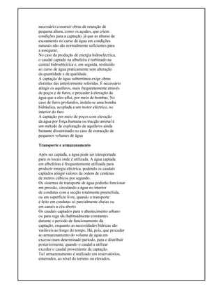 necessário construir obras de retenção de
pequena altura, como os açudes, que criem
condições para a captação, já que as alturas de
escoamento no curso de água em condições
naturais não são normalmente suficientes para
a assegurar.
No caso da produção de energia hidroeléctrica,
o caudal captado na albufeira é turbinado na
central hidroeléctrica e, em seguida, restituído
ao curso de água praticamente sem alteração
da quantidade e da qualidade.
A captação de água subterrânea exige obras
distintas das anteriormente referidas. É necessário
atingir os aquíferos, mais frequentemente através
de poços e de furos, e proceder à elevação da
água que a eles aflui, por meio de bombas. No
caso de furos profundos, instala-se uma bomba
hidráulica, acoplada a um motor eléctrico, no
interior do furo
A captação por meio de poços com elevação
da água por força humana ou tracção animal é
um método de exploração de aquíferos ainda
bastante disseminado no caso de extracção de
pequenos volumes de água
Transporte e armazenamento
Após ser captada, a água pode ser transportada
para os locais onde é utilizada. A água captada
em albufeiras é frequentemente utilizada para
produzir energia eléctrica, podendo os caudais
captados atingir valores da ordem de centenas
de metros cúbicos por segundo.
Os sistemas de transporte de água poderão funcionar
em pressão, circulando a água no interior
de condutas com a secção totalmente preenchida,
ou em superfície livre, quando o transporte
é feito em condutas só parcialmente cheias ou
em canais a céu aberto
Os caudais captados para o abastecimento urbano
ou para rega são habitualmente constantes
durante o período de funcionamento da
captação, enquanto as necessidades hídricas são
variáveis ao longo do tempo. Há, pois, que proceder
ao armazenamento do volume de água em
excesso num determinado período, para o distribuir
posteriormente, quando o caudal a utilizar
exceder o caudal proveniente da captação.
Ta1 armazenamento é realizado em reservatórios,
enterrados, ao nível do terreno ou elevados,
 