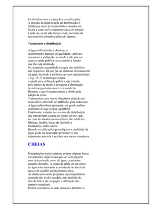 localizados entre a captação e as utilizações.
A pressão da água na rede de distribuição é
obtida por meio de reservatórios situados em
locais a cotas suficientemente altas em relação
à rede ou, se ta1 não for possível, por meio de
reservatórios elevados acima do terreno.
Tratamento e distribuição
A água utilizada deve obedecer a
determinados padrões de qualidade, variáveis
consoante a utilização, de modo a não pôr em
causa a saúde pública ou a cumprir a função
que lhe está destinada.
Se, à partida, a qualidade da água não satisfizer
tais requisitos, há que prever sistemas de tratamento
da água, de modo a melhorar as suas características
- Fig. 16 . É normal que a água
captada para utilização pública seja tratada,
pelo menos de modo a assegurar a eliminação
de microorganismos nocivos à saúde do
Homem, o que frequentemente é obtido pela
adição de cloro.
Tratamentos com outros objectivos poderão ser
necessários, devendo ser definidos para cada caso.
A água subterrânea apresenta, em geral, melhor
qualidade do que a água superficial.
Finalmente, existem os sistemas de distribuição
que transportam a água aos locais de uso, que,
no caso do abastecimento urbano, são edifícios,
fábricas, jardins, bocas de incêndio e
fontanários, entre outros.
Quando as utilizações prejudiquem a qualidade da
água, pode ser necessário promover o seu
tratamento antes de a restituir aos meios receptores.
CHEIAS
Precipitações muito intensas podem originar fortes
escoamentos superficiais que, ao convergirem
num determinado curso de água, ocasionam
caudais elevados. A noção de cheia de um curso
de água está associada a ocorrência de níveis de
água e de caudais anormalmente altos.
As cheias provocam prejuízos cuja importância
depende não só dos caudais, mas também do
tipo de leito e da ocupação e utilização dos
terrenos marginais.
Podem considerar-se duas situações distintas: a
 