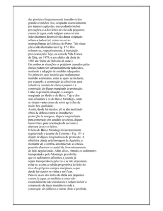 das planícies frequentemente inundáveis dos
grandes e médios rios, ocupadas essencialmente
por terrenos agrícolas, mas podendo incluir
povoações, e a dos leitos de cheia de pequenos
cursos de água, onde nalguns casos se tem
indevidamente desenvolvido densa ocupação
urbana e industrial, como nas áreas
metropolitanas de Lisboa e do Porto. Tais situa-
ções estão ilustradas nas Fig. 17 e 18 e
referem-se, respectivamente, à inundação
provocada pelo Tejo, na zona de Vila Franca
de Xira, em 1979, e aos efeitos da cheia de
1983 da ribeira de Odivelas (Loures).
Em ambas as situações os prejuízos causados pelas
cheias podem ser substancialmente reduzidos,
mediante a adopção de medidas adequadas.
No primeiro caso haveria que implementar
medidas estruturais, entre as quais se incluem,
por exemplo, a construção de albufeiras para
reduzir os caudais de cheia a jusante e a
construção de diques marginais de protecção.
Estão na primeira situação os campos
marginais do Médio e do Baixo Tejo e dos
seus afluentes e os do Baixo Mondego, onde
se situam vastas áreas de solos agrícolas de
muito boa qualidade.
Assim, desde há séculos, ali se têm realizado
obras de defesa contra as inundações:
protecção de margens, diques longitudinais
para contenção dos caudais de cheias, diques
transversais para orientação da corrente e
abertura de novos leitos.
O leito do Baixo Mondego foi recentemente
regularizado a jusante de Coimbra - Fig. 19 - e
dispõe de diques longitudinais de protecção. A
albufeira criada pela barragem da Aguieira, a
montante de Coimbra, amortecendo as cheias,
permitiu diminuir o caudal de dimensionamento
do leito regularizado. Além disso, retendo os sedimentos
transportados pelo Mondego, possibilita
que os sedimentos afluentes a jusante já
sejam transportáveis pelo rio e se não depositem;
evita-se, assim, a subida progressiva do leito do
rio e dos próprios campos marginais, o que
desde há séculos se vinha a verificar.
Para os casos dos leitos de cheia dos pequenos
cursos de água, as medidas a tomar são
essencialmente não estruturais e podem incluir o
zonamento de áreas inundáveis onde a
construção de edifícios e outras obras é proibida
 