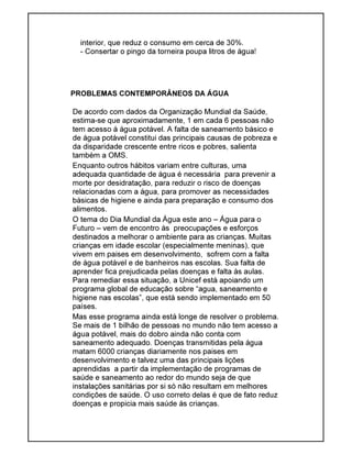 interior, que reduz o consumo em cerca de 30%.
- Consertar o pingo da torneira poupa litros de água!
PROBLEMAS CONTEMPORÂNEOS DA ÁGUA
De acordo com dados da Organização Mundial da Saúde,
estima-se que aproximadamente, 1 em cada 6 pessoas não
tem acesso à água potável. A falta de saneamento básico e
de água potável constitui das principais causas de pobreza e
da disparidade crescente entre ricos e pobres, salienta
também a OMS.
Enquanto outros hábitos variam entre culturas, uma
adequada quantidade de água é necessária para prevenir a
morte por desidratação, para reduzir o risco de doenças
relacionadas com a água, para promover as necessidades
básicas de higiene e ainda para preparação e consumo dos
alimentos.
O tema do Dia Mundial da Água este ano – Água para o
Futuro – vem de encontro às preocupações e esforços
destinados a melhorar o ambiente para as crianças. Muitas
crianças em idade escolar (especialmente meninas), que
vivem em paises em desenvolvimento, sofrem com a falta
de água potável e de banheiros nas escolas. Sua falta de
aprender fica prejudicada pelas doenças e falta às aulas.
Para remediar essa situação, a Unicef está apoiando um
programa global de educação sobre “agua, saneamento e
higiene nas escolas”, que está sendo implementado em 50
países.
Mas esse programa ainda está longe de resolver o problema.
Se mais de 1 bilhão de pessoas no mundo não tem acesso a
água potável, mais do dobro ainda não conta com
saneamento adequado. Doenças transmitidas pela água
matam 6000 crianças diariamente nos paises em
desenvolvimento e talvez uma das principais lições
aprendidas a partir da implementação de programas de
saúde e saneamento ao redor do mundo seja de que
instalações sanitárias por si só não resultam em melhores
condições de saúde. O uso correto delas é que de fato reduz
doenças e propicia mais saúde às crianças.
 