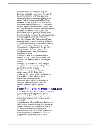 é mais frequente o uso de valas - Fig. 20.
Em zonas protegidas contra cheias por meio de
diques longitudinais, o nível da água entre
diques pode situar-se, durante as cheias, acima
da superfície dos terrenos defendidos. Nestas
situações, a remoção da água precipitada sobre
aqueles terrenos implica o recurso à bombagem.
O limite superior da zona saturada de água num
solo agrícola não deve situar-se demasiado próximo
da superfície. O teor de humidade na zona
radicular deve ser tal que o solo possa conter o
ar indispensável à respiração das raízes das plantas,
à mineralização dos elementos nutrientes e à
vida microbiana no solo. A drenagem, além de
conseguir aquele objectivo, contribui ainda para
o controlo da salinização ou da alcalinização dos
Fig. 20. Vala de drenagem à esquerda da ribeira de Magos.
solos agrícolas, particularmente dos que estão
sujeitos a rega, e facilita a execução dos
trabalhos de campo e a movimentação da
maquinaria agrícola.
A drenagem pode ser realizada mediante a
abertura de valas, a colocação de drenos ou a
construção de poços de onde se extrai a água
afluente.
Consegue-se, assim, baixar o nível de água
nos aquíferos e criar condições adequadas ao
desenvolvimento das culturas.
Os solos com problemas de drenagem
perfazem cerca de 9% do território
continental. No entanto, se for considerada em
relação à área total de solo agrícola, a
percentagem eleva-se para 19%.
Salienta-se que os solos com problemas de
drenagem representam grande parte dos
terrenos com maior aptidão agrícola.
18
EROSÃO E TRANSPORTE SÓLIDO
A erosão hídrica dos solos consiste no destacamento
e posterior transporte de partículas do solo
como resultado do impacto das gotas de chuva e
do arrastamento promovido pelo escoamento
superficial.
A quantidade de solo erodido numa dada área por
efeito de uma chuvada depende do poder erosivo
desta (resultante da sua intensidade e duração e
das dimensões das gotas de chuva) e da
erodibilidade do solo, influenciada pela textura,
estrutura e permeabilidade do solo, declive e
comprimento das encostas, uso do solo e
 
