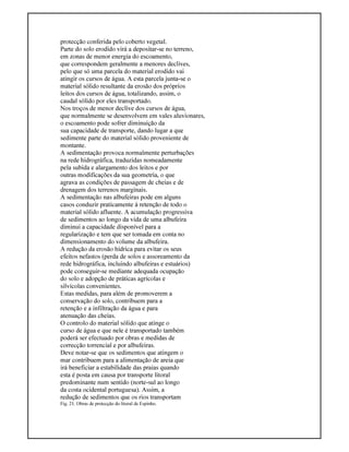 protecção conferida pelo coberto vegetal.
Parte do solo erodido virá a depositar-se no terreno,
em zonas de menor energia do escoamento,
que correspondem geralmente a menores declives,
pelo que só uma parcela do material erodido vai
atingir os cursos de água. A esta parcela junta-se o
material sólido resultante da erosão dos próprios
leitos dos cursos de água, totalizando, assim, o
caudal sólido por eles transportado.
Nos troços de menor declive dos cursos de água,
que normalmente se desenvolvem em vales aluvionares,
o escoamento pode sofrer diminuição da
sua capacidade de transporte, dando lugar a que
sedimente parte do material sólido proveniente de
montante.
A sedimentação provoca normalmente perturbações
na rede hidrográfica, traduzidas nomeadamente
pela subida e alargamento dos leitos e por
outras modificações da sua geometria, o que
agrava as condições de passagem de cheias e de
drenagem dos terrenos marginais.
A sedimentação nas albufeiras pode em alguns
casos conduzir praticamente à retenção de todo o
material sólido afluente. A acumulação progressiva
de sedimentos ao longo da vida de uma albufeira
diminui a capacidade disponível para a
regularização e tem que ser tomada em conta no
dimensionamento do volume da albufeira.
A redução da erosão hídrica para evitar os seus
efeitos nefastos (perda de solos e assoreamento da
rede hidrográfica, incluindo albufeiras e estuários)
pode conseguir-se mediante adequada ocupação
do solo e adopção de práticas agrícolas e
silvícolas convenientes.
Estas medidas, para além de promoverem a
conservação do solo, contribuem para a
retenção e a infiltração da água e para
atenuação das cheias.
O controlo do material sólido que atinge o
curso de água e que nele é transportado também
poderá ser efectuado por obras e medidas de
correcção torrencial e por albufeiras.
Deve notar-se que os sedimentos que atingem o
mar contribuem para a alimentação de areia que
irá beneficiar a estabilidade das praias quando
esta é posta em causa por transporte litoral
predominante num sentido (norte-sul ao longo
da costa ocidental portuguesa). Assim, a
redução de sedimentos que os rios transportam
Fig. 21. Obras de protecção do litoral de Espinho.
 