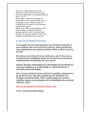 para o mar, originada pela retenção em
albufeiras ou pela extracção de areias, pode
provocar a diminuição ou o desaparecimento de
praias - Fig. 21.
São escassos os dados de observação da
erosão hídrica e do transporte sólido nos rios
portugueses, sendo a rede de estações de
medição destes elementos de funcionamento
relativamente recente.
Dispõe-se de valores do assoreamento anual
médio medidos em algumas albufeiras,
podendo admitir-se que o valor médio para
Portugal é da ordem de 300 m
quadrado de bacia hidrográfica e por ano.
A seca em Portugal Continental
As situações de seca são frequentes em Portugal Continental. A
sua incidência não ocorre de forma uniforme, sendo geralmente
mais significativas nas regiões do Interior Norte e Centro e do Sul
do País.
No decurso dos últimos 60 anos verificou
ocorrência de precipitações abaixo do normal (8 dos q
climaticamente considerados de muito secos).
Existem diversas metodologias de classificação da severidade de
uma seca relativas à sua intensidade ou, alternativamente, à
extensão da área abrangida.
Dos inúmeros acontecimentos históricos registad
as secas de maior extensão espacial que se verificaram em
Portugal continental desde 1940, caracterizadas por se terem
registado valores de precipitação com probabilidade de ocorrência
inferiores a 20%:
SECAS DE MAIOR EXTENSÃO DESDE 1940
Fonte: Instituto de Meteorologia
para o mar, originada pela retenção em
albufeiras ou pela extracção de areias, pode
provocar a diminuição ou o desaparecimento de
São escassos os dados de observação da
erosão hídrica e do transporte sólido nos rios
portugueses, sendo a rede de estações de
medição destes elementos de funcionamento
se de valores do assoreamento anual
dos em algumas albufeiras,
se que o valor médio para
Portugal é da ordem de 300 m3 por quilómetro
quadrado de bacia hidrográfica e por ano.
A seca em Portugal Continental
As situações de seca são frequentes em Portugal Continental. A
sua incidência não ocorre de forma uniforme, sendo geralmente
mais significativas nas regiões do Interior Norte e Centro e do Sul
No decurso dos últimos 60 anos verificou-se, em 27 dos anos, a
ocorrência de precipitações abaixo do normal (8 dos quais foram
climaticamente considerados de muito secos).
Existem diversas metodologias de classificação da severidade de
uma seca relativas à sua intensidade ou, alternativamente, à
extensão da área abrangida.
Dos inúmeros acontecimentos históricos registados, destacam
as secas de maior extensão espacial que se verificaram em
Portugal continental desde 1940, caracterizadas por se terem
registado valores de precipitação com probabilidade de ocorrência
SECAS DE MAIOR EXTENSÃO DESDE 1940
Fonte: Instituto de Meteorologia
As situações de seca são frequentes em Portugal Continental. A
sua incidência não ocorre de forma uniforme, sendo geralmente
mais significativas nas regiões do Interior Norte e Centro e do Sul
se, em 27 dos anos, a
uais foram
Existem diversas metodologias de classificação da severidade de
uma seca relativas à sua intensidade ou, alternativamente, à
os, destacam-se
as secas de maior extensão espacial que se verificaram em
Portugal continental desde 1940, caracterizadas por se terem
registado valores de precipitação com probabilidade de ocorrência
 