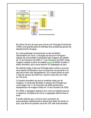 No último de ano de seca que ocorreu em Portugal Continental
(1995) uma grande parte do Alentejo teve problemas graves de
abastecimento de água.
Em nota publicada recentemente no site da NASA /
Observatório da Terra, a situação da seca em Portugal é
objecto de uma análise comparativa das imagens de satélite
de 13 de Fevereiro de 2005 e 11 de Fevereiro de 2004. Estas
imagens obtidas a partir do satélite
efeito dramático que a seca está ter na vegetação do país.
No referido artigo é dito que Portugal está a sofrer a sua pior
seca desde há décadas e que os prejuízos na pecuária e na
agricultura têm sido devastadores. Em muitas partes do
o mês de Janeiro de 2005 foi o Janeiro mais seco em mais
de 100 anos.
O impacto dramático da seca é evidente neste par de
imagens. O verde das florestas e campos de Portugal que
uma imagem de 11 de Fevereiro de 2004 evidenciava,
desapareceu da imagem
Em 2005, a paisagem aparece com uma cor azeitona escura
e castanha, reveladora de como a vegetação definha face à
seca.
É ainda referido que o Inverno seco aumentou as
preocupações relativamente à época dos fogos de Verã
país, que deve ter perdido cerca de 10% das suas florestas
No último de ano de seca que ocorreu em Portugal Continental
(1995) uma grande parte do Alentejo teve problemas graves de
abastecimento de água.
Em nota publicada recentemente no site da NASA /
rra, a situação da seca em Portugal é
objecto de uma análise comparativa das imagens de satélite
de 13 de Fevereiro de 2005 e 11 de Fevereiro de 2004. Estas
imagens obtidas a partir do satélite Aqua da NASA revelam o
efeito dramático que a seca está ter na vegetação do país.
No referido artigo é dito que Portugal está a sofrer a sua pior
seca desde há décadas e que os prejuízos na pecuária e na
agricultura têm sido devastadores. Em muitas partes do país,
o mês de Janeiro de 2005 foi o Janeiro mais seco em mais
O impacto dramático da seca é evidente neste par de
imagens. O verde das florestas e campos de Portugal que
uma imagem de 11 de Fevereiro de 2004 evidenciava,
desapareceu da imagem tirada em 13 de Fevereiro de 2005.
Em 2005, a paisagem aparece com uma cor azeitona escura
e castanha, reveladora de como a vegetação definha face à
É ainda referido que o Inverno seco aumentou as
preocupações relativamente à época dos fogos de Verão no
país, que deve ter perdido cerca de 10% das suas florestas
No último de ano de seca que ocorreu em Portugal Continental
(1995) uma grande parte do Alentejo teve problemas graves de
objecto de uma análise comparativa das imagens de satélite
de 13 de Fevereiro de 2005 e 11 de Fevereiro de 2004. Estas
da NASA revelam o
No referido artigo é dito que Portugal está a sofrer a sua pior
seca desde há décadas e que os prejuízos na pecuária e na
país,
o mês de Janeiro de 2005 foi o Janeiro mais seco em mais
tirada em 13 de Fevereiro de 2005.
Em 2005, a paisagem aparece com uma cor azeitona escura
e castanha, reveladora de como a vegetação definha face à
o no
país, que deve ter perdido cerca de 10% das suas florestas
 
