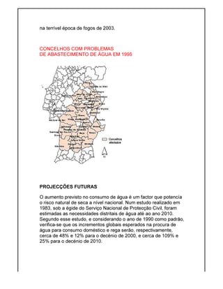 na terrível época de fogos de 2003.
CONCELHOS COM PROBLEMAS
DE ABASTECIMENTO DE ÁGUA EM 1995
PROJECÇÕES FUTURAS
O aumento previsto no consumo de água é um factor que potencía
o risco natural de seca a nível nacional. Num estudo realizado em
1983, sob a égide do Serviço Nacional de Protecção Civil, foram
estimadas as necessidades distritais de água até ao ano 2010.
Segundo esse estudo, e considerando o ano de 1990 como padrão,
verifica-se que os incrementos globais esperados na procura de
água para consumo doméstico e rega serão, respectivamente,
cerca de 48% e 12% para o decénio de 2000, e cerca de 109% e
25% para o decénio de 2010.
na terrível época de fogos de 2003.
CONCELHOS COM PROBLEMAS
DE ABASTECIMENTO DE ÁGUA EM 1995
PROJECÇÕES FUTURAS
O aumento previsto no consumo de água é um factor que potencía
risco natural de seca a nível nacional. Num estudo realizado em
1983, sob a égide do Serviço Nacional de Protecção Civil, foram
estimadas as necessidades distritais de água até ao ano 2010.
Segundo esse estudo, e considerando o ano de 1990 como padrão,
se que os incrementos globais esperados na procura de
água para consumo doméstico e rega serão, respectivamente,
cerca de 48% e 12% para o decénio de 2000, e cerca de 109% e
25% para o decénio de 2010.
O aumento previsto no consumo de água é um factor que potencía
risco natural de seca a nível nacional. Num estudo realizado em
1983, sob a égide do Serviço Nacional de Protecção Civil, foram
estimadas as necessidades distritais de água até ao ano 2010.
Segundo esse estudo, e considerando o ano de 1990 como padrão,
se que os incrementos globais esperados na procura de
água para consumo doméstico e rega serão, respectivamente,
cerca de 48% e 12% para o decénio de 2000, e cerca de 109% e
 