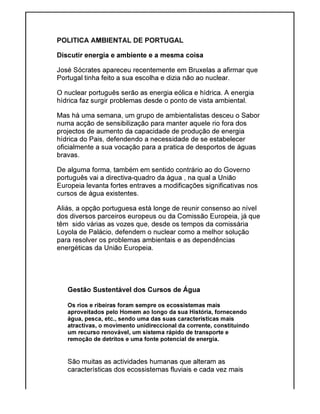 POLITICA AMBIENTAL DE PORTUGAL
Discutir energia e ambiente e a mesma coisa
José Sócrates apareceu recentemente em Bruxelas a
Portugal tinha feito a sua escolha e dizia não ao nuclear.
O nuclear português serão as energia eólica e hídrica.
hídrica faz surgir problemas desd
Mas há uma semana, um grupo de ambientalistas desceu o Sabor
numa acção de sensibilização para
projectos de aumento da capacidade de
hídrica do Pais, defendendo a necessidade de se
oficialmente a sua vocação para a pratica de desportos de águas
bravas.
De alguma forma, também em sentido contrário ao do Governo
português vai a directiva
Europeia levanta fortes entraves a modificações
cursos de água existentes.
Aliás, a opção portuguesa está longe de reunir consenso ao nível
dos diversos parceiros europeus ou da Comissão Europeia, já que
têm sido várias as vozes que, desde os tempos da comissária
Loyola de Palácio, defende
para resolver os problemas ambientais e as dependências
energéticas da União Europeia.
Gestão Sustentável dos Cursos de Água
Os rios e ribeiras foram sempre os ecossistemas mais
aproveitados pelo Homem ao longo
água, pesca, etc., sendo uma das suas características mais
atractivas, o movimento unidireccional da corrente, constituindo
um recurso renovável, um sistema rápido de transporte e
remoção de detritos e uma fonte potencial de en
São muitas as actividades humanas que alteram as
características dos ecossistemas fluviais e cada vez mais
POLITICA AMBIENTAL DE PORTUGAL
e ambiente e a mesma coisa
José Sócrates apareceu recentemente em Bruxelas a afirmar que
Portugal tinha feito a sua escolha e dizia não ao nuclear.
O nuclear português serão as energia eólica e hídrica. A energia
faz surgir problemas desde o ponto de vista ambiental.
Mas há uma semana, um grupo de ambientalistas desceu o Sabor
sensibilização para manter aquele rio fora dos
projectos de aumento da capacidade de produção de energia
, defendendo a necessidade de se estabelecer
oficialmente a sua vocação para a pratica de desportos de águas
De alguma forma, também em sentido contrário ao do Governo
português vai a directiva-quadro da água , na qual a União
Europeia levanta fortes entraves a modificações significativas nos
cursos de água existentes.
Aliás, a opção portuguesa está longe de reunir consenso ao nível
dos diversos parceiros europeus ou da Comissão Europeia, já que
têm sido várias as vozes que, desde os tempos da comissária
Loyola de Palácio, defendem o nuclear como a melhor solução
para resolver os problemas ambientais e as dependências
energéticas da União Europeia.
Gestão Sustentável dos Cursos de Água
Os rios e ribeiras foram sempre os ecossistemas mais
aproveitados pelo Homem ao longo da sua História, fornecendo
água, pesca, etc., sendo uma das suas características mais
atractivas, o movimento unidireccional da corrente, constituindo
um recurso renovável, um sistema rápido de transporte e
remoção de detritos e uma fonte potencial de energia.
São muitas as actividades humanas que alteram as
características dos ecossistemas fluviais e cada vez mais
afirmar que
A energia
de vista ambiental.
Mas há uma semana, um grupo de ambientalistas desceu o Sabor
manter aquele rio fora dos
energia
estabelecer
oficialmente a sua vocação para a pratica de desportos de águas
De alguma forma, também em sentido contrário ao do Governo
icativas nos
Aliás, a opção portuguesa está longe de reunir consenso ao nível
dos diversos parceiros europeus ou da Comissão Europeia, já que
têm sido várias as vozes que, desde os tempos da comissária
m o nuclear como a melhor solução
da sua História, fornecendo
atractivas, o movimento unidireccional da corrente, constituindo
características dos ecossistemas fluviais e cada vez mais
 