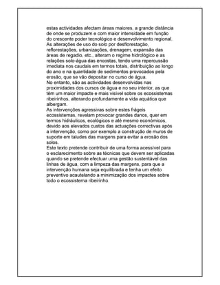 estas actividades afectam áreas maiores, a grande distância
de onde se produzem e com maior intensidade em função
do crescente poder tecnológico e desenvolvimento regional.
As alterações de uso do solo por desflorestação,
reflorestações, urbanizações, drenagem, expansão das
áreas de regadio, etc., alteram o regime hidrológico e as
relações solo-água das encostas, tendo uma repercussão
imediata nos caudais em termos totais, distribuição ao longo
do ano e na quantidade de sedimentos provocados pela
erosão, que se vão depositar no curso de água.
No entanto, são as actividades desenvolvidas nas
proximidades dos cursos de água e no seu interior, as que
têm um maior impacte e mais visível sobre os ecossistemas
ribeirinhos, alterando profundamente a vida aquática que
albergam.
As intervenções agressivas sobre estes frágeis
ecossistemas, revelam provocar grandes danos, quer em
termos hidráulicos, ecológicos e até mesmo económicos,
devido aos elevados custos das actuações correctivas após
a intervenção, como por exemplo a construção de muros de
suporte em taludes das margens para evitar a erosão dos
solos.
Este texto pretende contribuir de uma forma acessível para
o esclarecimento sobre as técnicas que devem ser aplicadas
quando se pretende efectuar uma gestão sustentável das
linhas de água, com a limpeza das margens, para que a
intervenção humana seja equilibrada e tenha um efeito
preventivo acautelando a minimização dos impactes sobre
todo o ecossistema ribeirinho.
 