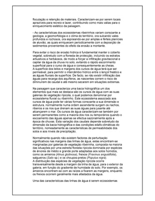 floculação e retenção de materiais. Caracterizam-se por serem locais
aprazíveis para recreio e lazer, contribuindo como mais valias para o
enriquecimento estético da paisagem.
- As características dos ecossistemas ribeirinhos variam consoante a
geologia, a geomorfologia e o clima do território, ora sulcando vales
profundos e rochosos, ora espraiando-se por amplas e férteis planícies
de aluvião, as quais enriquecem periodicamente com a deposição de
sedimentos provenientes do efeito da erosão a montante.
Para evitar o risco de erosão hídrica é fundamental manter o coberto
vegetal, sobretudo com a floresta de protecção, incluindo os estratos
arbustivos e herbáceos, de modo a forçar a infiltração gravitacional e
capilar da água da chuva no solo, evitando o rápido escorrimento
superficial para o curso de água e consequentemente as cheias.
A superfície dos leitos e margens dos cursos de água terá que ser
permeável, para permitir o intercâmbio hídrico entre o lençol freático e
as águas fluviais de superfície. De facto, se não existir infiltração das
águas para recarga dos aquíferos, as nascentes correm o risco de
diminuírem de caudal e até mesmo secarem em situações extremas.
Na paisagem que caracteriza uma bacia hidrográfica um dos
elementos que mais se destaca são os cursos de água com as suas
galerias de vegetação rípicola, o qual podemos denominar por
ecossistema fluvial ou ribeirinho. Este ecossistema associado aos
cursos de água pode ter várias formas consoante a sua dimensão e
estrutura, normalmente numa ordem ascendente surgem os riachos,
ribeiros e os rios que drenam as suas águas para jusante até
alcançarem o mar. Os cursos de água caracterizam-se também por
serem permanentes como a maioria dos rios ou temporários quando o
escoamento das águas apenas se efectua sazonalmente após a
época de chuvas. Esta variação dos caudais depende sobretudo da
dimensão da bacia hidrográfica e das condições edafo-climáticas do
território, nomeadamente as características de permeabilidade dos
solos e aos níveis de precipitação.
Normalmente quando não existem factores de perturbação
significativos nas margens das linhas de água, estas encontram-se
marginadas por galerias de vegetação ribeirinha, composta na maioria
das situações por uma estreita floresta rípicola dominada por espécies
de árvores de médio e grande porte adaptadas aos solos húmidos,
como os amieiros (Alnus glutinosa), freixos (Fraxinus angustifolia),
salgueiros (Salix sp.) e os choupos-pretos (Populus nigra).
A distribuição das espécies de vegetação ripícola ocorre
transversalmente desde a margem da linha de água, para o exterior da
galeria, em função do gradiente de humidade do solo. Por exemplo, os
amieiros encontram-se com as raízes a fixarem as margens, enquanto
os freixos ocorrem geralmente mais afastados da água.
Uma das características das linhas de água é serem ecossistemas
 