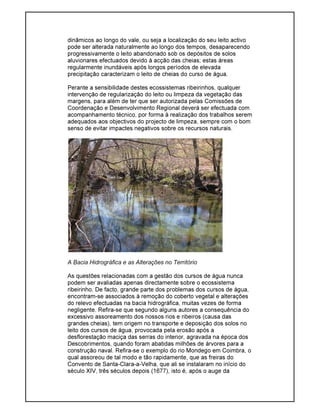dinâmicos ao longo do vale, ou seja a localização do seu leito activo
pode ser alterada naturalmente ao longo dos tempos, desaparecendo
progressivamente o leito abandonado sob os depósitos de solos
aluvionares efectuados devido à acção das cheias; estas áreas
regularmente inundáveis após longos períodos de elevada
precipitação caracterizam o leito de cheias do curso de água.
Perante a sensibilidade destes ecossistemas ribeirinhos, qualquer
intervenção de regularização do leito ou limpeza da vegetação das
margens, para além de ter que ser autorizada pelas Comissões de
Coordenação e Desenvolvimento Regional deverá ser efectuada com
acompanhamento técnico, por forma à realização dos trabalhos serem
adequados aos objectivos do projecto de limpeza, sempre com o bom
senso de evitar impactes negativos sobre os recursos naturais.
A Bacia Hidrográfica e as Alterações no Território
As questões relacionadas com a gestão dos cursos de água nunca
podem ser avaliadas apenas directamente sobre o ecossistema
ribeirinho. De facto, grande parte dos problemas dos cursos de água,
encontram-se associados à remoção do coberto vegetal e alterações
do relevo efectuadas na bacia hidrográfica, muitas vezes de forma
negligente. Refira-se que segundo alguns autores a consequência do
excessivo assoreamento dos nossos rios e ribeiros (causa das
grandes cheias), tem origem no transporte e deposição dos solos no
leito dos cursos de água, provocada pela erosão após a
desflorestação maciça das serras do interior, agravada na época dos
Descobrimentos, quando foram abatidas milhões de árvores para a
construção naval. Refira-se o exemplo do rio Mondego em Coimbra, o
qual assoreou de tal modo e tão rapidamente, que as freiras do
Convento de Santa-Clara-a-Velha, que ali se instalaram no início do
século XIV, três séculos depois (1677), isto é, após o auge da
 