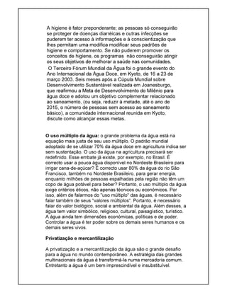 A higiene é fator preponderante; as pessoas só conseguirão
se proteger de doenças diarréicas e outras infecções se
puderem ter acesso à informações e à conscientização que
lhes permitam uma modifica modificar seus padrões de
higiene e comportamento. Se não puderem promover os
conceitos de higiene, os programas não conseguirão atingir
os seus objetivos de melhorar a saúde nas comunidades.
O Terceiro Fórum Mundial da Água foi o grande evento do
Ano Internacional da Água Doce, em Kyoto, de 16 a 23 de
março 2003. Seis meses após a Cúpula Mundial sobre
Desenvolvimento Sustentável realizada em Joanesburgo,
que reafirmou a Meta de Desenvolvimento do Milênio para
água doce e adotou um objetivo complementar relacionado
ao saneamento, (ou seja, reduzir à metade, até o ano de
2015, o número de pessoas sem acesso ao saneamento
básico), a comunidade internacional reunida em Kyoto,
discute como alcançar essas metas.
O uso múltiplo da água: o grande problema da água está na
equação mais justa de seu uso múltiplo. O padrão mundial
adoptado de se utilizar 70% da água doce em agricultura indica ser
sem sustentação. O uso da água na agricultura precisará ser
redefinido. Esse embate já existe, por exemplo, no Brasil. É
correcto usar a pouca água disponível no Nordeste Brasileiro para
irrigar cana-de-açúcar? É correcto usar 80% da água do rio São
Francisco, também no Nordeste Brasileiro, para gerar energia,
enquanto milhões de pessoas espalhadas pela região não têm um
copo de água potável para beber? Portanto, o uso múltiplo da água
exige critérios éticos, não apenas técnicos ou económicos. Por
isso, além de falarmos do "uso múltiplo" das águas, é necessário
falar também de seus "valores múltiplos". Portanto, é necessário
falar do valor biológico, social e ambiental da água. Além desses, a
água tem valor simbólico, religioso, cultural, paisagístico, turístico.
A água ainda tem dimensões económicas, políticas e de poder.
Controlar a água é ter poder sobre os demais seres humanos e os
demais seres vivos.
Privatização e mercantilização
A privatização e a mercantilização da água são o grande desafio
para a água no mundo contemporâneo. A estratégia das grandes
multinacionais da água é transformá-la numa mercadoria comum.
Entretanto a água é um bem imprescindível e insubstituível.
 