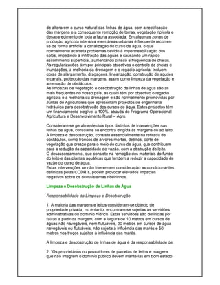 de alterarem o curso natural das linhas de água, com a rectificação
das margens e a consequente remoção de terras, vegetação ripícola e
desaparecimento de toda a fauna associada. Em algumas zonas de
produção agrícola intensiva e em áreas urbanas é frequente recorrer-
se de forma artificial à canalização do curso de água, o que
normalmente acarreta problemas devido à impermeabilização dos
solos, impedindo a infiltração das águas e causando um rápido
escorrimento superficial, aumentando o risco e frequência de cheias.
As regularizações têm por principais objectivos o controle de cheias e
inundações, a melhoria da drenagem e o regadio agrícola. Incluem
obras de alargamento, dragagens, linearização, construção de açudes
e canais, protecção das margens, assim como limpeza da vegetação e
a remoção de obstáculos.
As limpezas de vegetação e desobstrução de linhas de água são as
mais frequentes no nosso país, as quais têm por objectivo o regadio
agrícola e a melhoria da drenagem e são normalmente promovidas por
Juntas de Agricultores que apresentam projectos de engenharia
hidráulica para desobstrução dos cursos de água. Estes projectos têm
um financiamento elegível a 100%, através do Programa Operacional
Agricultura e Desenvolvimento Rural – Agro.
Consideram-se geralmente dois tipos distintos de intervenções nas
linhas de água, consoante se encontra dirigida às margens ou ao leito.
A limpeza e desobstrução, consiste essencialmente na retirada de
obstáculos, como troncos de árvores mortas, detritos, corte de
vegetação que cresce para o meio do curso de água, que contribuem
para a redução da capacidade de vazão, com a obstrução do leito.
O desassoreamento, que consiste na remoção dos materiais do fundo
do leito e das plantas aquáticas que tendem a reduzir a capacidade de
vazão do curso de água.
Estas intervenções se não tiverem em consideração as condicionantes
definidas pelas CCDR´s, podem provocar elevados impactes
negativos sobre os ecossistemas ribeirinhos.
Limpeza e Desobstrução de Linhas de Água
Responsabilidade da Limpeza e Desobstrução
1. A maioria das margens e leitos consideram-se objecto de
propriedade privada, no entanto, encontram-se sujeitas às servidões
administrativas do domínio hídrico. Estas servidões são definidas por
faixas a partir da margem, com a largura de 10 metros em cursos de
águas não navegáveis, nem flutuáveis, 30 metros em cursos de água
navegáveis ou flutuáveis, não sujeita à influência das marés e 50
metros nos troços sujeitos à influência das marés.
A limpeza e desobstrução de linhas de água é da responsabilidade de:
2. “Os proprietários ou possuidores de parcelas de leitos e margens
que não integrem o domínio público devem mantê-las em bom estado
 