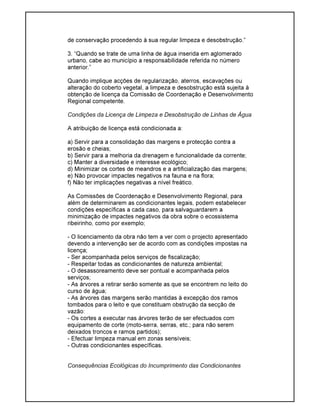 de conservação procedendo à sua regular limpeza e desobstrução.”
3. “Quando se trate de uma linha de água inserida em aglomerado
urbano, cabe ao município a responsabilidade referida no número
anterior.”
Quando implique acções de regularização, aterros, escavações ou
alteração do coberto vegetal, a limpeza e desobstrução está sujeita à
obtenção de licença da Comissão de Coordenação e Desenvolvimento
Regional competente.
Condições da Licença de Limpeza e Desobstrução de Linhas de Água
A atribuição de licença está condicionada a:
a) Servir para a consolidação das margens e protecção contra a
erosão e cheias;
b) Servir para a melhoria da drenagem e funcionalidade da corrente;
c) Manter a diversidade e interesse ecológico;
d) Minimizar os cortes de meandros e a artificialização das margens;
e) Não provocar impactes negativos na fauna e na flora;
f) Não ter implicações negativas a nível freático.
As Comissões de Coordenação e Desenvolvimento Regional, para
além de determinarem as condicionantes legais, podem estabelecer
condições específicas a cada caso, para salvaguardarem a
minimização de impactes negativos da obra sobre o ecossistema
ribeirinho, como por exemplo;
- O licenciamento da obra não tem a ver com o projecto apresentado
devendo a intervenção ser de acordo com as condições impostas na
licença;
- Ser acompanhada pelos serviços de fiscalização;
- Respeitar todas as condicionantes de natureza ambiental;
- O desassoreamento deve ser pontual e acompanhada pelos
serviços;
- As árvores a retirar serão somente as que se encontrem no leito do
curso de água;
- As árvores das margens serão mantidas à excepção dos ramos
tombados para o leito e que constituam obstrução da secção de
vazão:
- Os cortes a executar nas árvores terão de ser efectuados com
equipamento de corte (moto-serra, serras, etc.; para não serem
deixados troncos e ramos partidos);
- Efectuar limpeza manual em zonas sensíveis;
- Outras condicionantes específicas.
Consequências Ecológicas do Incumprimento das Condicionantes
 
