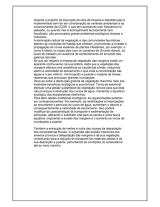 Quando o projecto de execução da obra de limpeza e desobstrução é
implementado sem ter em consideração as variáveis ambientais e as
condicionantes da CCDR, o que tem acontecido com frequência no
passado, ou quando não é acompanhado tecnicamente nem
fiscalizado, são provocados graves problemas ecológicos directos e
indirectos.
A eliminação radical da vegetação e das comunidades faunísticas,
alteram as condições de habitat que existiam, promovendo a invasão e
propagação de novas espécies de plantas infestantes, por exemplo, e
como é hábito no nosso país com os canaviais de (Arundo donax), os
quais se instalam por ausência de sombreamento do arvoredo das
galerias ripícolas.
No que diz respeito à limpeza de vegetação das margens existe um
aparente contra-senso na sua prática, dado que a vegetação das
margens efectua uma resistência ao caudal das cheias, reduzindo
assim a velocidade de escoamento o que evita a concentração das
águas e o seu retorno, minimizando a jusante o impacte de cheias
repentinas que provocam grandes inundações.
Deve-se evitar a destruição gratuita da vegetação ribeirinha, face aos
evidentes benefícios ecológicos e económicos. Torna-se essencial
efectuar uma gestão sustentável da vegetação ripícola para que esta
não provoque a obstrução dos cursos de água, mantendo o equilíbrio
ecológico dos ecossistemas ribeirinhos.
Para além destes problemas ecológicos, as regularizações poderão
ser contraproducentes. Por exemplo, as rectificações e linearizações
ao encurtarem o percurso do curso de água, aumentam o declive e
consequentemente a velocidade de escoamento. Isso poderá
modificar as características de transporte e sedimentação de
partículas, alterando o substrato vital para os peixes e outra fauna
aquática, originando a erosão das margens e o aumento os riscos de
inundações a jusante.
Também a extracção de inertes é outra das causas da degradação
dos ecossistemas fluviais. A expansão das acções intensivas dos
areeiros provoca a delapidação das margens e da sua vegetação,
contribuindo para a redução do transporte de materiais sólidos e da
sua deposição a jusante, perturbando as condições do ecossistema
até ao meio marinho.
 