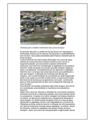 Técnicas para a Gestão Sustentável das Linhas de Água
As técnicas descritas no pedido de licença devem ser reajustadas e
melhoradas sempre que as mesmas não garantam a sustentabilidade
dos recursos, nas acções projectadas para limpeza e desobstrução de
linhas de água.
Tradicionalmente nas intervenções efectuadas nos cursos de água,
utilizava-se exclusivamente a limpeza mecânica com recurso a
maquinaria pesada, que executavam projectos estritamente
hidráulicos, sem terem em consideração a fragilidade do ecossistema
ribeirinho. Estas situações provocavam grandes impactes negativos
sobre o ecossistema, nomeadamente por ser destruída a vegetação
ribeirinha com o arranque das raízes das árvores que sustentavam o
solo das margens. A alteração da morfologia dos taludes das
margens, com a implementação de uma secção de vazão trapezoidal,
deixa o solo sujeito a uma forte erosão hídrica, à custa da diminuição
dos terrenos de aluvião que os agricultores viam partir, contribuindo
para um forte assoreamento do leito com consequente obstrução do
curso de água.
Para efectuar uma gestão sustentável das linhas de água, deve-se ter
em consideração a sensibilidade e importância do ecossistema
ribeirinho.
Deste modo, deve ser reduzida a utilização de uma limpeza mecânica,
sobretudo recorrendo a maquinaria pesada, para evitar grandes danos
no ecossistema. A rapidez é a melhor vantagem da limpeza mecânica,
no entanto, só deverá ser realizada com o equipamento adequado a
cada situação. Em determinadas situações onde os cursos de água
apresentam a vegetação ripícola muito degradada por ocorrência de
infestantes exóticas, pode-se recorrer à utilização de retro-escavadora
com lâmina frontal para remoção dessa vegetação, no entanto, devem
ser deixados núcleos de vegetação natural para refúgio da fauna
selvagem, assim como deve ser salvaguardada a regeneração natural
 