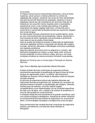 do arvoredo.
A limpeza manual recorre a ferramentas tradicionais, como as foices
roçadoras, sendo sempre o método preferível no controlo da
vegetação das margens, sobretudo nas zonas de maior sensibilidade,
pois permite dominar facilmente as operações, deixando no local a
vegetação natural que não necessita de ser removida. Este tipo de
limpeza por ser a que têm menos impactes sobre o ecossistema,
apresenta-se como o mais indicado para efectuar uma gestão
sustentável dos habitas vegetais ribeirinhos, contribuindo para o
crescimento e manutenção da floresta ripícola que suporta as margens
dos cursos de água.
As intervenções manuais caracterizam-se por acções ligeiras, sendo
por isso menos prejudiciais aos ecossistemas, todavia, apresentam o
inconveniente de serem operações mais demoradas e geralmente
mais caras do que as acções mecanizadas.
Caso as acções de limpeza provoquem a destruição da regeneração
natural da vegetação ripícola e a exposição dos taludes das margens
à erosão, deverá ser efectuada a reflorestação recorrendo à plantação
com espécies autóctones.
Algumas espécies de árvores como os salgueiros e o amieiro, são
facilmente propagados por estaca, ou seja, basta cortar ramos de
árvores existentes na zona e enterrar a base, para que, com boas
condições climáticas os mesmos enraízem formando novas plantas.
Medidas de Fomento para a Conservação e Plantação de Galerias
Ripícolas
Agro, Ruris e Medidas Agro-ambientais (Banda Ripícolas).
Existem também técnicas construtivas de engenharia biofísica,
recentemente associadas à requalificação de alguns troços de linhas
de água em aglomerado urbano, no entanto, são ainda pouco
utilizadas por diversos motivos desde os elevados custos ao reduzido
mercado existente.
As técnicas de engenharia biofísica são bastante diferentes das
tradicionais técnicas de engenharia civil, sobretudo por recusarem as
soluções lineares e tentarem a requalificação das margens, utilizando
diversos tipos de materiais, incluindo material vegetal,
compatibilizando a sua implementação com as condições específicas
de cada curso de água, com o objectivo de resolver os problemas e o
risco de intervenções em zonas sensíveis.
A utilização destas técnicas apresenta-se de grande importância, para
uma riqueza ecológica e paisagística, impossível de manter utilizando-
se exclusivamente técnicas lineares de engenharia civil, promovendo
assim, a funcionalidade hidrológica e ecológica dos cursos de água.
Para conhecimento das variadas técnicas construtivas de engenharia
biofísica, aconselha-se a consulta das obras referidas na
bibliografia.
 