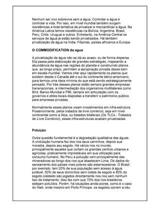 Nenhum ser vivo sobrevive sem a água. Controlar a água é
controlar a vida. Por isso, em nível mundial também surgem
resistências a toda tentativa de privatizar e mercantilizar a água. Na
América Latina temos resistências na Bolívia, Argentina, Brasil,
Peru, Chile, Uruguai e outros. Entretanto, na América Central os
serviços de água já estão sendo privatizados. Há também
privatização da água na Índia, Filipinas, países africanos e Europa.
O COMMODIFICATION da agua
A privatização da água não se dá ao acaso, ou de forma dispersa.
Ela passa pela elaboração de grandes estratégias, mapeando a
abundância da água nas regiões do planeta e construindo planos
que, ao longo prazo, permitam a apropriação privada desse bem
em escala mundial. Vamos citar aqui rapidamente os planos que
existem desde o Canadá até o sul do continente latino-americano,
para termos uma ideia mínima do que está sendo estrategicamente
pensado. Por trás desses planos estão sempre grandes empresas
transnacionais, a intermediação dos organismos multilaterais como
Bird, Banco Mundial e FMI, sempre em articulação com os
governos e elites locais dispostas a transferir o património público
para empresas privadas.
Normalmente esses planos visam investimentos em infra-estrutura.
Posteriormente, pelos tratados de livre comércio, seja em nível
continental como a Alca, ou tratados bilaterais (Os TLCs - Tratados
de Livre Comércio), essas infra-estruturas acabam privatizadas.
Poluição
Outra questão fundamental é a degradação qualitativa das águas.
A civilização humana fez dos rios seus caminhos, depois sua
moradia, depois seu esgoto. Há vários rios no mundo,
principalmente aqueles que cortam os grandes centros urbanos e
agrícolas, praticamente imprestáveis em sua utilização para
consumo humano. No Peru a poluição vem principalmente das
mineradoras ao longo dos rios que abastecem Lima. Os dados do
saneamento dos países mais pobres são estarrecedores. O Brasil,
por exemplo, tem 20% de sua população sem acesso à água
potável, 50% de seus domicílios sem coleta de esgoto e 80% do
esgoto coletado são jogados directamente nos rios sem nenhum
tipo de tratamento. Isso faz com que 70% dos rios brasileiros
estejam poluídos. Porém, há situações ainda piores, como é o caso
do Haiti, onde mesmo em Porto Príncipe, os esgotos correm a céu
 