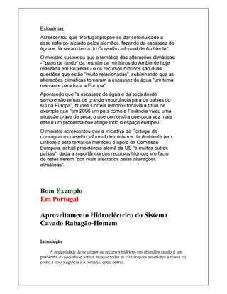 Eslovénia).
Acrescentou que "Portugal propõe-se dar continuidade a
esse esforço iniciado pelos alemães, fazendo da escassez de
água e da seca o tema do Conselho Informal de Ambiente".
O ministro sustentou que a temática das alterações climáticas
- "pano de fundo" da reunião de ministros do Ambiente hoje
realizada em Bruxelas - e os recursos hídricos são duas
questões que estão "muito relacionadas", sublinhando que as
alterações climáticas tornaram a escassez de água "um tema
relevante para toda a Europa".
Apontando que "a escassez de água e da seca desde
sempre são temas de grande importância para os países do
sul da Europa", Nunes Correia lembrou todavia a título de
exemplo que "em 2006 um país como a Finlândia viveu uma
situação grave de seca, o que demonstra que cada vez mais
este é um problema que atinge todo o espaço europeu".
O ministro acrescentou que a iniciativa de Portugal de
consagrar o conselho informal de ministros de Ambiente (em
Lisboa) a esta temática mereceu o apoio da Comissão
Europeia, actual presidência alemã da UE "e muitos outros
países", dada a importância dos recursos hídricos e o facto
de estes serem "dos mais afectados pelas alterações
climáticas".
Bom Exemplo
Em Portugal
Aproveitamento Hidroeléctrico do Sistema
Cavado Rabagão-Homem
Introdução
A necessidade de se dispor de recursos hídricos em abundância não é um
problema da sociedade actual, mas de todas as civilizações anteriores à nossa tal
como a nossa egípcia e a romana, entre outras.
 