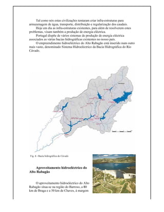 Fig. 4 - Bacia hidrográfica do Cávado
Tal como nós estas civilizações tentaram criar infra-estruturas para
armazenagem de água, transporte, distribuição e regularização dos caudais.
Hoje em dia as infra-estruturas existentes, para além de resolverem estes
problemas, visam também a produção de energia eléctrica.
Portugal dispõe de vários sistemas de produção de energia eléctrica
associados as várias bacias hidrográficas existentes no nosso país.
O empreendimento hidroeléctrico do Alto Rabagão está inserido num outro
mais vasto, denominado Sistema Hidroeléctrico da Bacia Hidrográfica do Rio
Cávado.
Aproveitamento hidroeléctrico do
Alto Rabagão
O aproveitamento hidroeléctrico do Alto
Rabagão situa-se na região do Barroso, a 80
km de Braga e a 50 km de Chaves, à margem
 