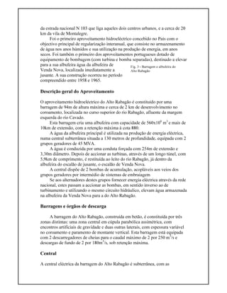 Fig. 3 - Barragem e albufeira do
Alto Rabagão
da estrada nacional N 103 que liga aqueles dois centros urbanos, e a cerca de 20
km da vila de Montalegre.
Foi o primeiro aproveitamento hidroeléctrico concebido no País com o
objectivo principal de regularização interanual, que consiste no armazenamento
de água nos anos húmidos e sua utilização na produção de energia, em anos
secos. Foi também o primeiro dos aproveitamentos portugueses dotado de
equipamento de bombagem (com turbina e bomba separadas), destinado a elevar
para a sua albufeira água da albufeira de
Venda Nova, localizada imediatamente a
jusante. A sua construção ocorreu no período
compreendido entre 1958 e 1965.
Descrição geral do Aproveitamento
O aproveitamento hidroeléctrico do Alto Rabagão é constituído por uma
barragem de 94m de altura máxima e cerca de 2 km de desenvolvimento no
coroamento, localizada no curso superior do rio Rabagão, afluente da margem
esquerda do rio Cavado.
Esta barragem cria uma albufeira com capacidade de 560x106
m3
e mais de
10km de extensão, com a retenção máxima à cota 880.
A água da albufeira principal é utilizada na produção de energia eléctrica,
numa central subterrânea situada a 130 metros de profundidade, equipada com 2
grupos geradores de 45 MVA.
A água é conduzida por uma conduta forçada com 254m de extensão e
3,30m diâmetro. Depois de accionar as turbinas, através de um longo túnel, com
5,9km de comprimento, é restituída ao leito do rio Rabagão, já dentro da
albufeira do escalão de jusante, o escalão de Venda Nova.
A central dispõe de 2 bombas de acumulação, acopláveis aos veios dos
grupos geradores por intermédio de sistemas de embraiagem
Se aos alternadores destes grupos fornecer energia eléctrica através da rede
nacional, estes passam a accionar as bombas, em sentido inverso ao de
turbinamento e utilizando o mesmo circuito hidráulico, elevam água armazenada
na albufeira da Venda Nova para a do Alto Rabagão.
Barragens e órgãos de descarga
A barragem do Alto Rabagão, construída em betão, é constituída por três
zonas distintas: uma zona central em cúpula parabólica assimétrica, com
encontros artificiais de gravidade e duas outras laterais, com espessura variável
no coroamento e paramento de montante vertical. Esta barragem está equipada
com 2 descarregadores de cheias para o caudal máximo de 2 por 250 m3
/s e
descargas de fundo de 2 por 180m3
/s, sob retenção máxima.
Central
A central eléctrica da barragem do Alto Rabagão é subterrânea, com as
 
