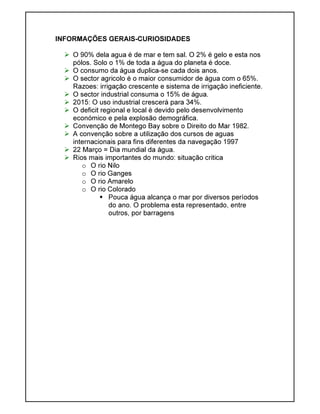 INFORMAÇÕES GERAIS-CURIOSIDADES
O 90% dela agua é de mar e tem sal. O 2% é gelo e esta nos
pólos. Solo o 1% de toda a água do planeta é doce.
O consumo da água duplica-se cada dois anos.
O sector agricolo é o maior consumidor de água com o 65%.
Razoes: irrigação crescente e sistema de irrigação ineficiente.
O sector industrial consuma o 15% de água.
2015: O uso industrial crescerá para 34%.
O deficit regional e local é devido pelo desenvolvimento
económico e pela explosão demográfica.
Convenção de Montego Bay sobre o Direito do Mar 1982.
A convenção sobre a utilização dos cursos de aguas
internacionais para fins diferentes da navegação 1997
22 Março = Dia mundial da água.
Rios mais importantes do mundo: situação critica
o O rio Nilo
o O rio Ganges
o O rio Amarelo
o O rio Colorado
Pouca água alcança o mar por diversos períodos
do ano. O problema esta representado, entre
outros, por barragens
 