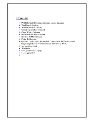SITIOS UTIS
IWFI (Instituto Internacional para a Gestão da Agua)
Worldwatch Institute
World Resources Insitute
United Nations Environment
Clean Waters Network
International Rivers Network
Instituto de Metereologia
Portal do Governo
Quercus - Associação Nacional de Conservação da Natureza, uma
Organização Não Governamental de Ambiente (ONGA)
www.espigueiro.pt
Wikipedia
www.aguapublica.no.sapo.pt
www.beppegrillo.it
 