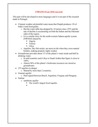 UPDATE-From 2010 onwards
This part will be developed in more languages and it is not part of the research
made in Portugal.
• Clement weather ad plentiful water mean that Punjab produces 1/8 of
India’s total food grains.
o But the water table has dropped by 10 meters since 1973 and the
rate of decline is accelerating on both the Indian and the Pakistani
sides of the region.
o It is a similar story for the north-western Sahara aquifer system
(NWSAS) shared by
Algeria
Tunisia
Libya
o Aquifers, like fish stocks, are most at risk when they cross natural
borders, making property rights weaker.
• Groundwater provides about 1/5 of the planet’s water needs and half its
drinking water.
o In arid countries such Libya or Saudi Arabia that figure is close to
100%.
o Almost 96% of the planet’s freshwater resources are stored as
groundwater.
• 273 aquifers in danger
o Shared by more than 2 countries.
• Guarani aquifer
o Deal signed between Brazil, Argentina, Uruguay and Paraguay
• Nubian
o sandstone aquifer
The world’s largest fossil aquifer.
 