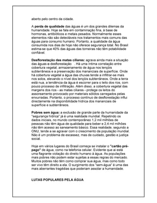 aberto pelo centro da cidade.
A perda de qualidade das águas é um dos grandes dilemas da
humanidade. Hoje se fala em contaminação fina, à base de
hormonas, antibióticos e metais pesados. Normalmente esses
elementos não são detectáveis nos tratamentos mais comuns das
águas para consumo humano. Portanto, a qualidade da água
consumida nos dias de hoje não oferece segurança total. No Brasil
estima-se que 40% das águas das torneiras não têm potabilidade
confiável.
Desflorestação das matas ciliares: agrava ainda mais a situação
das águas o desflorestação . Há uma íntima correlação entre
cobertura vegetal, armazenamento de água nos lençóis
subterrâneos e a preservação dos mananciais de superfície. Onde
há cobertura vegetal a água das chuvas tende a infiltrar-se mais
nos solos, elevando o nível dos lençóis subterrâneos. Onde a terra
está nua, a tendência da água é escorrer para o leito dos rios, com
pouco processo de infiltração. Além disso, a cobertura vegetal das
margens dos rios - as matas ciliares - protege os leitos do
assoreamento provocado por materiais sólidos carregados pelas
enxurradas. Portanto, o processo contínuo de desflorestação influi
directamente na disponibilidade hídrica dos mananciais de
superfície e subterrâneos.
Pobres sem água: a exclusão de grande parte da humanidade da
"segurança hídrica" já é uma realidade mundial. Repetindo os
dados iniciais, no mundo contemporâneo 1,2 mil milhões de
pessoas não têm água de qualidade para beber e 2,4 mil milhões
não têm acesso ao saneamento básico. Essa realidade, segundo a
ONU, tende a se agravar com o crescimento da população mundial.
Não é um problema de escassez, mas de cuidado, gestão e justiça
social.
Hoje em vários lugares do Brasil começa se instalar o "cartão pré-
pago" de água, como na telefonia celular. Evidente que ai está
uma flagrante violação do direito humano à água. As populações
mais pobres não podem estar sujeitas a essas regras do mercado.
Muitos pobres não têm como comprar sua água, mas como todo
ser vivo têm direito a ela. O surgimento dos "sem-água" é uma das
mais aberrantes tragédias que poderiam assolar a humanidade.
LUTAS POPULARES PELA ÁGUA
 