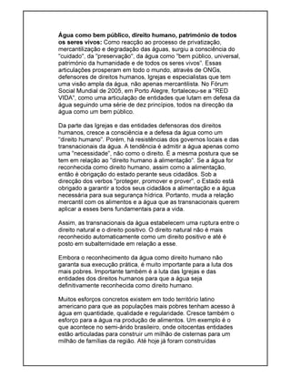 Água como bem público, direito humano, património de todos
os seres vivos: Como reacção ao processo de privatização,
mercantilização e degradação das águas, surgiu a consciência do
"cuidado", da "preservação", da água como "bem público, universal,
património da humanidade e de todos os seres vivos". Essas
articulações prosperam em todo o mundo, através de ONGs,
defensores de direitos humanos, Igrejas e especialistas que tem
uma visão ampla da água, não apenas mercantilista. No Fórum
Social Mundial de 2005, em Porto Alegre, fortaleceu-se a "RED
VIDA", como uma articulação de entidades que lutam em defesa da
água seguindo uma série de dez princípios, todos na direcção da
água como um bem público.
Da parte das Igrejas e das entidades defensoras dos direitos
humanos, cresce a consciência e a defesa da água como um
"direito humano". Porém, há resistências dos governos locais e das
transnacionais da água. A tendência é admitir a água apenas como
uma "necessidade", não como o direito. É a mesma postura que se
tem em relação ao "direito humano à alimentação". Se a água for
reconhecida como direito humano, assim como a alimentação,
então é obrigação do estado perante seus cidadãos. Sob a
direcção dos verbos "proteger, promover e prover", o Estado está
obrigado a garantir a todos seus cidadãos a alimentação e a água
necessária para sua segurança hídrica. Portanto, muda a relação
mercantil com os alimentos e a água que as transnacionais querem
aplicar a esses bens fundamentais para a vida.
Assim, as transnacionais da água estabelecem uma ruptura entre o
direito natural e o direito positivo. O direito natural não é mais
reconhecido automaticamente como um direito positivo e até é
posto em subalternidade em relação a esse.
Embora o reconhecimento da água como direito humano não
garanta sua execução prática, é muito importante para a luta dos
mais pobres. Importante também é a luta das Igrejas e das
entidades dos direitos humanos para que a água seja
definitivamente reconhecida como direito humano.
Muitos esforços concretos existem em todo território latino
americano para que as populações mais pobres tenham acesso à
água em quantidade, qualidade e regularidade. Cresce também o
esforço para a água na produção de alimentos. Um exemplo é o
que acontece no semi-árido brasileiro, onde oitocentas entidades
estão articuladas para construir um milhão de cisternas para um
milhão de famílias da região. Até hoje já foram construídas
 