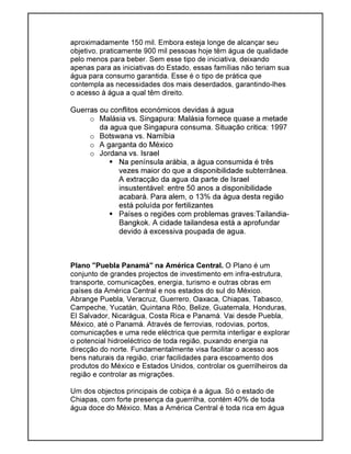aproximadamente 150 mil. Embora esteja longe de alcançar seu
objetivo, praticamente 900 mil pessoas hoje têm água de qualidade
pelo menos para beber. Sem esse tipo de iniciativa, deixando
apenas para as iniciativas do Estado, essas famílias não teriam sua
água para consumo garantida. Esse é o tipo de prática que
contempla as necessidades dos mais deserdados, garantindo-lhes
o acesso à água a qual têm direito.
Guerras ou conflitos económicos devidas à agua
o Malásia vs. Singapura: Malásia fornece quase a metade
da agua que Singapura consuma. Situação critica: 1997
o Botswana vs. Namíbia
o A garganta do México
o Jordana vs. Israel
Na península arábia, a água consumida é três
vezes maior do que a disponibilidade subterrânea.
A extracção da agua da parte de Israel
insustentável: entre 50 anos a disponibilidade
acabará. Para alem, o 13% da água desta região
está poluída por fertilizantes
Países o regiões com problemas graves:Tailandia-
Bangkok. A cidade tailandesa está a aprofundar
devido á excessiva poupada de agua.
Plano "Puebla Panamá" na América Central. O Plano é um
conjunto de grandes projectos de investimento em infra-estrutura,
transporte, comunicações, energia, turismo e outras obras em
países da América Central e nos estados do sul do México.
Abrange Puebla, Veracruz, Guerrero, Oaxaca, Chiapas, Tabasco,
Campeche, Yucatán, Quintana Rôo, Belize, Guatemala, Honduras,
El Salvador, Nicarágua, Costa Rica e Panamá. Vai desde Puebla,
México, até o Panamá. Através de ferrovias, rodovias, portos,
comunicações e uma rede eléctrica que permita interligar e explorar
o potencial hidroeléctrico de toda região, puxando energia na
direcção do norte. Fundamentalmente visa facilitar o acesso aos
bens naturais da região, criar facilidades para escoamento dos
produtos do México e Estados Unidos, controlar os guerrilheiros da
região e controlar as migrações.
Um dos objectos principais de cobiça é a água. Só o estado de
Chiapas, com forte presença da guerrilha, contém 40% de toda
água doce do México. Mas a América Central é toda rica em água
 