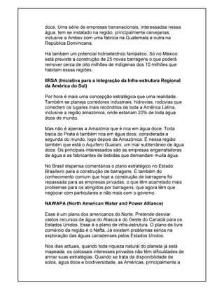 doce. Uma série de empresas transnacionais, interessadas nessa
água, tem se instalado na região, principalmente cervejarias,
inclusive a Ambev com uma fábrica na Guatemala e outra na
República Dominicana.
Há também um potencial hidroeléctrico fantástico. Só no México
está prevista a construção de 25 novas barragens o que poderá
remover cerca de oito milhões de indígenas dos 10 milhões que
habitam essas regiões.
IIRSA (Iniciativa para a Integração da Infra-estrutura Regional
da América do Sul)
Por hora é mais uma concepção estratégica que uma realidade.
Também se planeja corredores industriais, hidrovias, rodovias que
conectem os lugares mais recônditos de toda a América Latina,
inclusive a região amazónica, onde estariam 20% de toda água
doce do mundo.
Mas não é apenas a Amazónia que é rica em água doce. Toda
bacia do Prata é também rica em água doce, considerada a
segunda do mundo, logo depois da Amazónica. É nessa região
também que está o Aquífero Guarani, um mar subterrâneo de água
doce. Os principais interessados são as empresas engarrafadoras
de água e as fabricantes de bebidas que demandam muita água.
No Brasil dispensa comentários o plano estratégico no Estado
Brasileiro para a construção de barragens. É também do
conhecimento comum que hoje a construção de barragens foi
repassada para as empresas privadas, o que têm acarretado mais
problemas para os atingidos por barragens, que agora têm que
negociar com particulares e não mais com o governo.
NAWAPA (North American Water and Power Alliance)
Esse é um plano dos americanos do Norte. Pretende desviar
vastos recursos de água do Alasca e do Oeste do Canadá para os
Estados Unidos. Esse é o plano de infra-estrutura. O plano de livre
comércio da região é o Nafta. Já existem problemas sérios na
exploração das águas canadenses pelos Estados Unidos.
Nos dias actuais, quando toda riqueza natural do planeta já está
mapeada, os colossais interesses privados não têm dificuldades de
armar suas estratégias. Quando se trata da disponibilidade de
solos, água doce e biodiversidade, as Américas, principalmente a
 