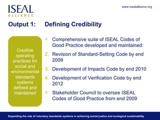 Output 1:  Defining Credibility Comprehensive suite of ISEAL Codes of Good Practice developed and maintained:  Revision of Standard-Setting Code by end 2009  Development of Impacts Code by end 2010 Development of Verification Code by end 2012 Stakeholder Council to oversee ISEAL Codes of Good Practice from end 2009 Credible operating practices for social and environmental standards systems defined and maintained 