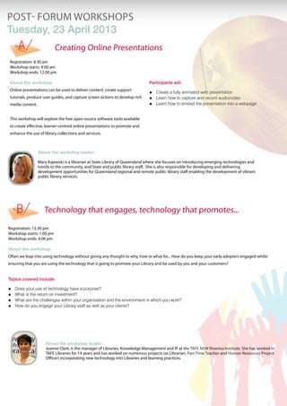 POST- FORUM workshopS
Tuesday, 23 April 2013
Registration: 8.30 am
Workshop starts: 9.00 am
Workshop ends: 12.00 pm
About the workshop:
Online presentations can be used to deliver content, create support
tutorials, produce user guides, and capture screen actions to develop rich
media content.
This workshop will explore the free open-source software tools available
to create effective, learner-centred online presentations to promote and
enhance the use of library collections and services.
Participants will:
Create a fully animated web presentationóó
Learn how to capture and record audio/videoóó
Learn how to embed the presentation into a webpageóó
About the workshop leader:
Joanne Clark, is the manager of Libraries, Knowledge Management and IP at the TAFE NSW Riverina Institute. She has worked in
TAFE Libraries for 14 years and has worked on numerous projects (as Librarian, Part-Time Teacher and Human Resources Project
Officer) incorporating new technology into Libraries and learning practices.
Registration: 12.30 pm
Workshop starts: 1.00 pm
Workshop ends: 4.00 pm
About the workshop:
Often we leap into using technology without giving any thought to why, how or what for... How do you keep your early adopters engaged whilst
ensuring that you are using the technology that is going to promote your Library and be used by you and your customers?
Topics covered include:
Does your use of technology have a purpose?óó
What is the return on investment?óó
What are the challenges within your organisation and the environment in which you work?óó
How do you engage your Library staff as well as your clients?óó
A
B Technology that engages, technology that promotes...
Creating Online Presentations
About the workshop leader:
Mary Kajewski is a librarian at State Library of Queensland where she focuses on introducing emerging technologies and
trends to the community, and State and public library staff. She is also responsible for developing and delivering
development opportunities for Queensland regional and remote public library staff enabling the development of vibrant
public library services.
 