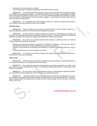 -     Intercambio de condecoraciones, si procede.
-     En los demás casos, el programa será fijado por la autoridad nacional invitante.

       Artículo 64.-      La Visita Oficial tendrá una duración máxima de dos días desde que el dignatario extranje-
ro es recibido en el aeropuerto de entrada. La visita debe efectuarse en días hábiles. De prolongarse un tiempo
mayor, ésta adquiere el carácter de visita privada. En el caso de los Ministros de Relaciones Exteriores, el tiempo
de la visita oficial no deberá exceder de tres días desde su llegada. De prolongarse un tiempo mayor, ésta ad-
quiere el carácter de visita privada.

      Artículo 65.-      En la despedida de un Jefe de Estado o Gobierno, un Ministro de Relaciones Exteriores u
otra autoridad, el protocolo aplicable es similar al de la llegada.

Visita de Trabajo

       Artículo 66.-   Visita de Trabajo es la que realiza por propia iniciativa un Jefe de Estado o Gobierno, un
Ministro de Relaciones Exteriores u otro alto personero de gobierno extranjero.

       Artículo 67.-    El Jefe de Estado o Gobierno extranjero es recibido en el aeropuerto por el Director del
Protocolo y el Comandante General de la Guarnición Aérea de Santiago. Asimismo, el Ministro de Relaciones
Exteriores que efectúe una visita de esta categoría será recibido por el Director del protocolo.

      Artículo 68.-   De acuerdo con la práctica tradicional del ceremonial y protocolo de Chile una Visita de
Trabajo comprende las siguientes actividades:

-     Reunión de ambos Jefes de Estado o de Gobierno en el Palacio de La Moneda. En el caso de un Ministro
      de Relaciones Exteriores, tal reunión se efectuará en la sede de la Cancillería.
-     Almuerzo o cena ofrecido por el Presidente de la República o el Ministro de Relaciones Exteriores, según el
      caso.
-     Conferencia de prensa y firma de documentos, si procede.

      Artículo 69.-    La duración de una Visita de Trabajo, por su carácter, dependerá de las circunstancias es-
peciales que en cada caso se presenten.

Visita Privada

       Artículo 70.-    Visita Privada es la que realiza cualquiera de las personalidades o autoridades referidas en
los artículos precedentes, con un propósito ajeno al marco oficial.

      Artículo 71.-      Las autoridades extranjeras mencionadas en los artículos precedentes que visiten el país
para asistir a reuniones de trabajo serán objeto de un tratamiento especial determinado en cada ocasión por la
Dirección del protocolo.

       Artículo 72.-    En caso de que visiten simultáneamente Chile dos o más Ministros de Relaciones Exterio-
res, la precedencia de ellos se fijará por el orden alfabético de sus respectivos países.

       Artículo 73.-       Cada que procedan, los honores militares que se rinden tanto a la llegada como a la par-
tida, se regirán por las disposiciones internas dictadas para este efecto por la Fuerza Aérea de Chile. Correspon-
derán honores militares, en cualquiera de sus formas, en días y horarios hábiles, esto es, de lunes a viernes, de
09:00 a 18:00 horas.




                                                                              ÚLTIMA MODIFICACIÓN: JUL.2010
 