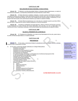 C A P I T U L O XVII

                           DECLARACIÓN DE DUELO NACIONAL O DUELO OFICIAL

      Artículo 82.-     Si falleciere una alta personalidad chilena o extranjera deberá determinarse, en mérito de
circunstancias especiales, si corresponde la Declaración de Duelo Nacional o Duelo Oficial.

       Artículo 83.-     El Duelo Nacional se establece mediante un decreto supremo del Ministerio del Interior,
que fijará el izamiento de la bandera a media asta durante el término de tres días o más en la sede de Gobierno y
en las oficinas y reparticiones públicas, así como en las unidades de las Fuerzas Armadas y Carabineros y la sus-
pensión tanto de los actos como ceremonias de Gobierno que revistan el carácter de festejo.

       Artículo 84.-      El Duelo Oficial se declarará por uno o dos días por un decreto supremo que dicta el Minis-
terio del Interior y dispondrá las mismas medidas señaladas en el artículo precedente.

      Artículo 85.-   Acordada la manifestación de Duelo Nacional u Oficial, el Director del Protocolo comunica-
rá esta Declaración por nota al Decano del Cuerpo Diplomático, para que éste, a su vez, la haga saber a los
miembros del mismo, invitándoles a participar en las honras fúnebres que eventualmente se celebren al efecto.

                                               C A P I T U L O XVIII

                                 SALUDO AL PRESIDENTE DE LA REPUBLICA

       Artículo 86.-   El Presidente de la República, con motivo de las festividades de fin de año, podrá invitar a
los Jefes de Misiones Diplomáticas a un saludo protocolar.

                                               C A P I T U L O XIX

                                                 PRECEDENCIAS

      Artículo 87.-     En los actos y ceremonias oficiales la precedencia de las autoridades chilenas y extranje-      Comentario [d1]:
ras será la que a continuación se indica:                                                                               Modificación Nº1 D.S. Nº 35,
                                                                                                                        de fecha 03.MAR.2006.
A.-   En los actos y ceremonias oficiales celebrados en la Región Metropolitana:                                        Comentario [d2]:
      -     Presidente de la República                                                                                  Modificación Nº2 D.S. Nº 453,
                                                                                                                        de fecha 26.DIC.2006.
      -     Presidente del Senado
      -     Presidente de la Corte Suprema de Justicia
      -     Presidente de la Cámara de Diputados                                                                        Comentario [d3]:
                                                                                                                        Modificación Nº3 D.S. Nº 134,
      -     Ex-Presidentes de la República                                                                              de fecha 18.JUL.2007.
      -     El Cardenal Arzobispo de Santiago o el Presidente de la Conferencia Episcopal de Chile
      -     Un alto representante de las Iglesias Evangélicas                                                           Comentario [d4]:
      -     Presidente del Tribunal Constitucional                                                                      Modificación Nº4 D.S. Nº 113,
      -     Contralor General de la República                                                                           de fecha 27.JUL.2009.
      -     Fiscal Nacional del Ministerio Público
      -     Presidente del Banco Central
      -     Los Cardenales de la Iglesia Católica Romana
      -     Ministros de Estado:
            a)     Interior,
            b)     Relaciones Exteriores,
            c)     Defensa Nacional,
            d)     Hacienda,
            e)     Secretaría General de la Presidencia,
            f)     Secretaría General de Gobierno,
            g)     Economía, Fomento y Reconstrucción,

                                                                               ÚLTIMA MODIFICACIÓN: JUL.2010
 
