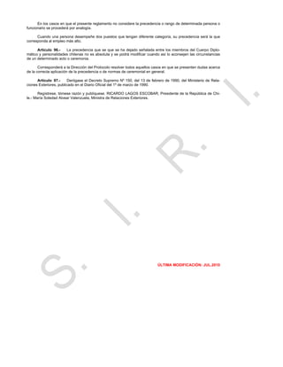 En los casos en que el presente reglamento no considere la precedencia o rango de determinada persona o
funcionario se procederá por analogía.

      Cuando una persona desempeñe dos puestos que tengan diferente categoría, su precedencia será la que
corresponda al empleo más alto.

      Artículo 96.-   La precedencia que se que se ha dejado señalada entre los miembros del Cuerpo Diplo-
mático y personalidades chilenas no es absoluta y se podrá modificar cuando así lo aconsejen las circunstancias
de un determinado acto o ceremonia.

       Corresponderá a la Dirección del Protocolo resolver todos aquellos casos en que se presenten dudas acerca
de la correcta aplicación de la precedencia o de normas de ceremonial en general.

      Artículo 97.-      Derógase el Decreto Supremo Nº 150, del 13 de febrero de 1990, del Ministerio de Rela-
ciones Exteriores, publicado en el Diario Oficial del 1º de marzo de 1990.

       Regístrese, tómese razón y publíquese. RICARDO LAGOS ESCOBAR, Presidente de la República de Chi-
le.- María Soledad Alvear Valenzuela, Ministra de Relaciones Exteriores.




                                                                           ÚLTIMA MODIFICACIÓN: JUL.2010
 