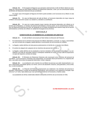 Artículo 18.-     El Encargado de Negocios que reemplace interinamente al Jefe de Misión deberá ser acre-
ditado por nota firmada por éste dirigida al Ministro de Relaciones Exteriores, o bien, por una comunicación directa
del Ministro de Relaciones Exteriores del país acreditante.

     En ningún caso el Encargado de Negocios Ad Interim podrá acreditar a otro funcionario de su Misión en esta
misma calidad.

       Artículo 19.-   En caso de fallecimiento del Jefe de Misión, el funcionario diplomático de mayor rango de
la Misión comunicará dicho suceso a su Gobierno y solicitará su acreditación.


        Artículo 20.-    En caso de no estar presente ningún miembro del personal diplomático de la Misión en el
territorio de la República, un miembro del personal administrativo ó técnico podrá, con el consentimiento del Minis-
terio de Relaciones Exteriores de Chile, ser designado por el Estado acreditante para hacerse cargo de los asuntos
administrativos corrientes de la Misión en calidad de Encargado de los Archivos.

                                                CAPITULO V

                  ACREDITACIÓN DE LOS MIEMBROS DE LAS MISIONES DIPLOMÁTICAS

      Artículo 21.-     El Jefe de Misión comunicará por Nota Verbal a la Dirección del Protocolo:

1.-   El nombramiento de los miembros del personal de la Misión diplomática y Consular, su rango y nacionalidad,
      así como la fecha de su llegada y salida definitiva o la terminación de sus funciones en la Misión.

2.-   La llegada y salida definitiva de toda persona perteneciente a la familia de un miembro de la Misión.

3.-   El cambio de categoría de cualquiera de los miembros del personal de la Misión, y

4.-   La llegada y salida definitiva de los empleados al servicio doméstico de los miembros de la Misión o su con-
      tratación si se trata de nacionales chilenos o extranjeros residentes en el país, en cuyo caso se proporciona-
      rá copia del respectivo contrato de trabajo.

       Artículo 22.-   El Ministerio de Relaciones Exteriores sólo reconocerá como miembros del personal de
una Misión a los funcionarios nombrados para desempeñar una actividad oficial permanente en su respectiva Mi-
sión y que estén premunidos de pasaportes diplomático, oficial o especial.

       Artículo 23.-   La acreditación como miembro de una Misión de personas que estén desempeñando o va-
yan a desempeñar actividades ajenas a la misma, como la de estudiante, becarios, post-graduados y otros simila-
res, no será considerada.

       Artículo 24.-     La Dirección del Protocolo proporcionará una credencial a los miembros del personal di-
plomático, administrativo y auxiliar de las Misiones Diplomáticas, como asimismo a sus respectivos cónyuges, hijos
entre los 7 y 21 años, hijas solteras que vivan permanentemente con el funcionario y madres viudas.

      Los poseedores de dichas credenciales deberán devolverlas al término de sus funciones en Chile.




                                                                              ÚLTIMA MODIFICACIÓN: JUL.2010
 