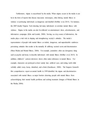 Furthermore, stigma is exacerbated by the media. When stigma occurs in the media it can
be in the form of reports that discuss inaccurate stereotypes, often linking mental illness to
violence or portraying individuals as dangerous and disabled (Hoffner et al, 2015). For instance,
the 2007 deadly Virginia Tech shooting led many individuals to correlate mental illness with
violence. Stigma in the media can also be reflected on entertainment show, advertisements, and
information campaigns (Klin and Lemish, 2008). Serving as a key source of information, the
media plays a vital role in shaping and strengthening society’s attitudes. The media’s
representation of people with mental illness as violent, dangerous, and unpredictable reinforces
preexisting attitudes that results in the mentally ill suffering societal scorn and discrimination
(Mass Media and Mental Illness, 2004). For example, journalists often use derogatory slang
such as psycho and loony to describe individuals with mental illness (Hoffner et al, 2015). In
addition, children's’ cartoon television shows often make references to mental illness. For
example, characters are portrayed as have unruly hair, artificial eyes, and rotting teeth while
verbally called crazy, loony, disturbed, and a freak (Eisenhauer, 2008). The Surgeon General's
first comprehensive report on mental health in 1999 identified the stigma and discrimination
associated with mental illness as major barriers deterring people with mental illness from
acknowledging their mental health problems and seeking treatment (Images of Mental Illness in
the Media, 2004).
 