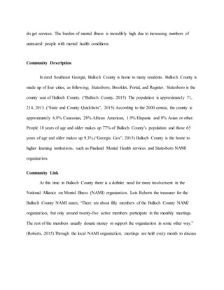 do get services. The burden of mental illness is incredibly high due to increasing numbers of
uninsured people with mental health conditions.
Community Description
In rural Southeast Georgia, Bulloch County is home to many residents. Bulloch County is
made up of four cities, as following; Statesboro, Brooklet, Portal, and Register. Statesboro is the
county seat of Bulloch County. (“Bulloch County, 2015) The population is approximately 71,
214, 2013. (“State and County Quickfacts”, 2015) According to the 2000 census, the county is
approximately 6.8% Caucasian, 28% African American, 1.9% Hispanic and 8% Asian or other.
People 18 years of age and older makes up 77% of Bulloch County’s population and those 65
years of age and older makes up 9.3%.(“Georgia Gov”, 2015) Bulloch County is the home to
higher learning institutions, such as Pineland Mental Health services and Statesboro NAMI
organization.
Community Link
At this time in Bulloch County there is a definite need for more involvement in the
National Alliance on Mental Illness (NAMI) organization. Lois Roberts the treasurer for the
Bulloch County NAMI states, “There are about fifty members of the Bulloch County NAMI
organization, but only around twenty-five active members participate in the monthly meetings.
The rest of the members usually donate money or support the organization in some other way.”
(Roberts, 2015) Through the local NAMI organization, meetings are held every month to discuss
 