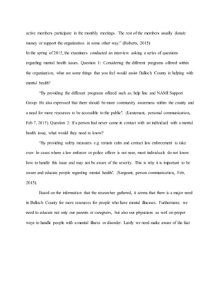 active members participate in the monthly meetings. The rest of the members usually donate
money or support the organization in some other way.” (Roberts, 2015)
In the spring of 2015, the examiners conducted an interview asking a series of questions
regarding mental health issues. Question 1: Considering the different programs offered within
the organization, what are some things that you feel would assist Bulloch County in helping with
mental health?
“By providing the different programs offered such as: help line and NAMI Support
Group. He also expressed that there should be more community awareness within the county and
a need for more resources to be accessible to the public". (Lieutenant, personal communication,
Feb 7, 2015). Question 2: If a person had never come in contact with an individual with a mental
health issue, what would they need to know?
“By providing safety measures e.g. remain calm and contact law enforcement to take
over. In cases where a law enforcer or police officer is not near, most individuals do not know
how to handle this issue and may not be aware of the severity. This is why it is important to be
aware and educate people regarding mental health". (Sergeant, person communication, Feb,
2015).
Based on the information that the researcher gathered, it seems that there is a major need
in Bulloch County for more resources for people who have mental illnesses. Furthermore, we
need to educate not only our parents or caregivers, but also our physicians as well on proper
ways to handle people with a mental illness or disorder. Lastly we need make aware of the fact
 