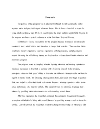 Framework
The purpose of this program was to educate the Bulloch County community on the
negative social and perceived stigma of mental illness. The facilitators intended to target the
young adult population, ages 18-26. In order to make the target audience comfortable to come to
the program we chose a neutral environment at the Statesboro Regional Library.
Self-Efficacy Theory was suitable for this program because it increases an individual's
confidence level, which reflects their intention to change their behavior. There are four distinct
constructs: mastery experience, vicarious experience, verbal persuasion, and physiological
arousal. By using the self-efficacy theory, we developed an evidence-based health education and
promotion program.
This program aimed at changing behavior by using vicarious and mastery experiences.
Vicarious experience is described as learning while observing a model. In the program,
participants observed their peers’ ability to determine the difference between myths and facts in
regards to mental health. By observing others perform tasks, individuals may begin to question
their own prejudices about individuals with mental illnesses. Mastery experience relates to the
actual performance of a behavior or task. This occurred when we attempted to change their
mindset by providing them with resources for understanding mental illness.
After this experience, the researchers expected the participants to decrease the negative
perceptions of individuals living with mental illnesses by providing resources and an interactive
activity. Last but not least, the researchers wanted to change the knowledge of individuals with
 