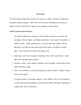 Intervention
The Stop the Stigma intervention program will consists of a mixture of health communication
and health education strategies. Both will be used to increase knowledge and awareness to
Bulloch County to enable them to improve their perceptions of mental illness.
Health Communication Strategies
The health communication strategy was used to inform and increase awareness and
knowledge about the stigmas surrounding mental illness and resources for treatment in
Bulloch County. Health communication was used to help equip residents with the
information and skills that they would need to alter negative perceptions of mental
illness. The tools that were used for this strategy were:
● Video clips: used to show examples of individuals living with a mental illness, mental
illness facts and help-seeking behavior.
● Interactive activity: used to identify participants prior knowledge of mental illness facts,
myths and hurtful sayings
● Flyers: were distributed to promote the program and make residents of Bulloch County
aware of the program
To grab the attention of our target audience, we will distribute flyers to local businesses
as well as put an ad in the Statesboro newspaper that included information regarding the
program dates, times and instructors.
 