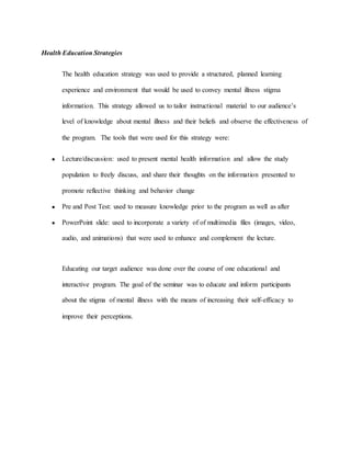 Health Education Strategies
The health education strategy was used to provide a structured, planned learning
experience and environment that would be used to convey mental illness stigma
information. This strategy allowed us to tailor instructional material to our audience’s
level of knowledge about mental illness and their beliefs and observe the effectiveness of
the program. The tools that were used for this strategy were:
● Lecture/discussion: used to present mental health information and allow the study
population to freely discuss, and share their thoughts on the information presented to
promote reflective thinking and behavior change
● Pre and Post Test: used to measure knowledge prior to the program as well as after
● PowerPoint slide: used to incorporate a variety of of multimedia files (images, video,
audio, and animations) that were used to enhance and complement the lecture.
Educating our target audience was done over the course of one educational and
interactive program. The goal of the seminar was to educate and inform participants
about the stigma of mental illness with the means of increasing their self-efficacy to
improve their perceptions.
 
