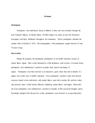 Methods
Participants
Participants were individuals living in Bulloch County and were recruited through the
local National Alliance on Mental Illness (NAMI) chapter via email, an ad in the Statesboro
newspaper, and flyers distributed throughout the community. Eleven participants attended the
seminar held on October 5, 2015. The demographics of the participants ranged between 23 and
79 years of age.
Intervention
During the program, the participants participated in one health education session on
mental illness stigma. After a brief introduction of the facilitators and overview of consent forms,
participants were administered a pretest to examine their current knowledge of
stigma. Participants were then involved in an interactive game where they had to identify if a
stigma was a myth, fact, or hurtful statement. Next, participants watched a video that showed
concerns related to how individuals with mental illness cope with everyday life and how others
may perceive them. A brief lecture followed explaining mental illness and stigma. Afterwards,
all of our participants were administered a posttest to examine if their perceived thoughts and/or
knowledge changed from the pre-test. Lastly, participants were involved in an open discussion
 