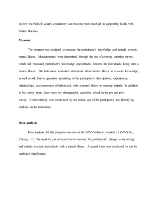 on how the Bulloch county community can become more involved in supporting locals with
mental illnesses.
Measure
The program was designed to measure the participant’s knowledge and attitude towards
mental illness. Measurements were determined through the use of a twenty question survey,
which will measured participant’s knowledge and attitudes towards the individuals living with a
mental illness. The instrument contained statements about mental illness to measure knowledge,
as well as ask diverse questions pertaining to the participant’s descriptions, experiences,
relationships, and awareness of individuals with a mental illness to measure attitude. In addition
to the survey items, there were two demographic questions asked on the pre and post
survey. Confidentiality was maintained by not asking any of the participants any identifying
markers on the instrument.
Data Analysis
Data analysis for this program was run on the SPSS Software, version 19 (SPSS Inc.,
Chicago, IL). We used the pre and post test to measure the participants’ change in knowledge
and attitude towards individuals with a mental illness. A paired t-test was conducted to test for
statistical significance.
 