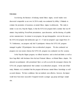 Literature
In reviewing the literature of reducing mental illness stigma, several studies were
discovered comparable to our own. In 2014 a study was conducted by Jeffrey J. Bulanda to
evaluate the promotion of awareness on mental illness stigma in adolescents. This study is
similar to our own, Stop the Stigma, in that the S.P.E.A.K program held a seminar that was 60
minutes long including PowerPoint presentations, open discussion, and the showing of a public
service announcement. In contrast to our program, the age demographics were not the same as
the S.P.E.A.K program had adolescents ages 12 - 17 and our program’s ages ranged from 23 -
74. Furthermore, our program only had 11 participants whereas the S.P.E.A.K. program
managed to gather 120 participants from an afterschool program. We also conducted our
program over one session whereas the S.P.E.A.K. program was conducted over five sessions.
In the Stop the Stigma program, we offered incentives such as food and drinks as well as
favor bags filled with brochures from the local National Alliance on Mental Illness chapter. We
attracted our participants with promotional flyers as well as an ad in the newspaper whereas the
S.P.E.A.K. program implemented their seminar in an afterschool program. At the end of their
study, Bulanda et al. concluded that the program did increase mental illness knowledge as well
as social distance. We have confidence that our methods were effective, however, the impact
would have been more successful if targeted towards a younger age group and larger sample
size.
 