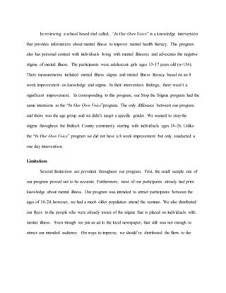In reviewing a school based trial called, “In Our Own Voice” is a knowledge intervention
that provides information about mental illness to improve mental health literacy. This program
also has personal contact with individuals living with mental illnesses and advocates the negative
stigma of mental illness. The participants were adolescent girls ages 13-17 years old (n=156).
There measurements included mental illness stigma and mental illness literacy based on an 8
week improvement on knowledge and stigma. In their intervention findings, there wasn’t a
significant improvement. In corresponding to this program, our Stop the Stigma program had the
same intentions as the “In Our Own Voice”program. The only difference between our program
and theirs was the age group and we didn’t target a specific gender. We wanted to stop the
stigma throughout the Bulloch County community starting with individuals ages 18-26. Unlike
the “In Our Own Voice” program we did not have a 8 week improvement but only conducted a
one day intervention.
Limitations
Several limitations are prevalent throughout our program. First, the small sample size of
our program proved not to be accurate. Furthermore, most of our participants already had prior
knowledge about mental illness. Our program was intended to attract participants between the
ages of 18-24, however, we had a much older population attend the seminar. We also distributed
our flyers to the people who were already aware of the stigma that is placed on individuals with
mental illness. Even though we put an ad in the local newspaper, that still was not enough to
attract our intended audience. On ways to improve, we should’ve distributed the fliers to the
 