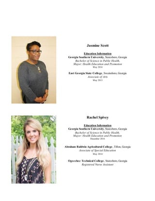 Jasmine Scott
Education Information
Georgia Southern University, Statesboro, Georgia
Bachelor of Science in Public Health,
Major: Health Education and Promotion
May 2016
East Georgia State College, Swainsboro, Georgia
Associate of Arts
May 2013
Rachel Spivey
Education Information
Georgia Southern University, Statesboro, Georgia
Bachelor of Science in Public Health,
Major: Health Education and Promotion
December 2016
Abraham Baldwin Agricultural College, Tifton, Georgia
Associate of Special Education
May 2014
Ogeechee Technical College, Statesboro, Georgia
Registered Nurse Assistant
 