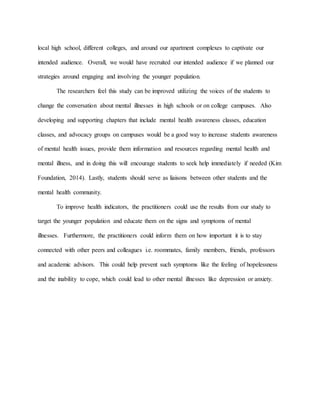 local high school, different colleges, and around our apartment complexes to captivate our
intended audience. Overall, we would have recruited our intended audience if we planned our
strategies around engaging and involving the younger population.
The researchers feel this study can be improved utilizing the voices of the students to
change the conversation about mental illnesses in high schools or on college campuses. Also
developing and supporting chapters that include mental health awareness classes, education
classes, and advocacy groups on campuses would be a good way to increase students awareness
of mental health issues, provide them information and resources regarding mental health and
mental illness, and in doing this will encourage students to seek help immediately if needed (Kim
Foundation, 2014). Lastly, students should serve as liaisons between other students and the
mental health community.
To improve health indicators, the practitioners could use the results from our study to
target the younger population and educate them on the signs and symptoms of mental
illnesses. Furthermore, the practitioners could inform them on how important it is to stay
connected with other peers and colleagues i.e. roommates, family members, friends, professors
and academic advisors. This could help prevent such symptoms like the feeling of hopelessness
and the inability to cope, which could lead to other mental illnesses like depression or anxiety.
 